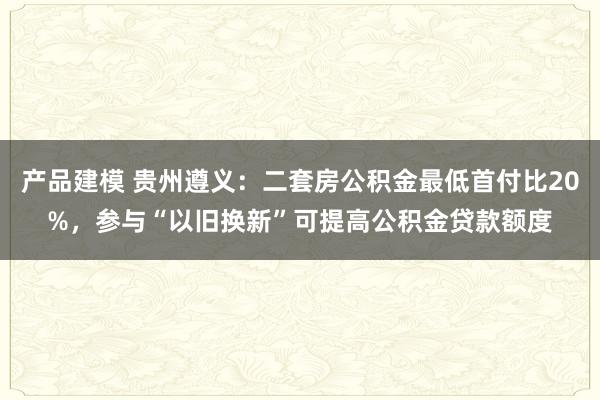 产品建模 贵州遵义：二套房公积金最低首付比20%，参与“以旧换新”可提高公积金贷款额度