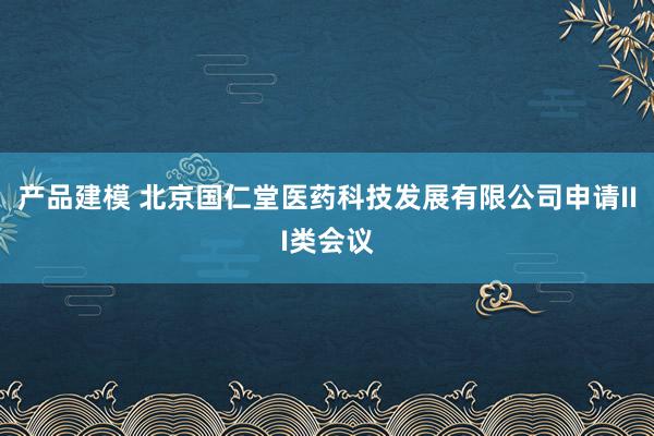 产品建模 北京国仁堂医药科技发展有限公司申请III类会议