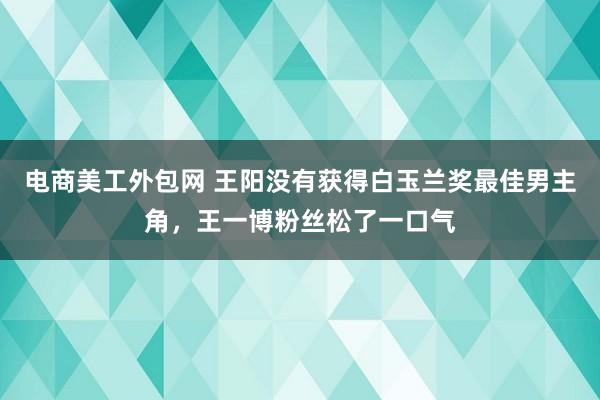 电商美工外包网 王阳没有获得白玉兰奖最佳男主角，王一博粉丝松了一口气