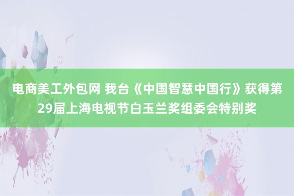 电商美工外包网 我台《中国智慧中国行》获得第29届上海电视节白玉兰奖组委会特别奖