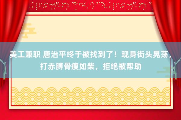 美工兼职 唐治平终于被找到了！现身街头晃荡，打赤膊骨瘦如柴，拒绝被帮助