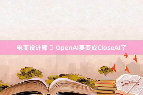 电商设计师 ​OpenAI要变成CloseAI了