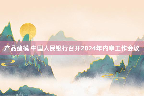 产品建模 中国人民银行召开2024年内审工作会议