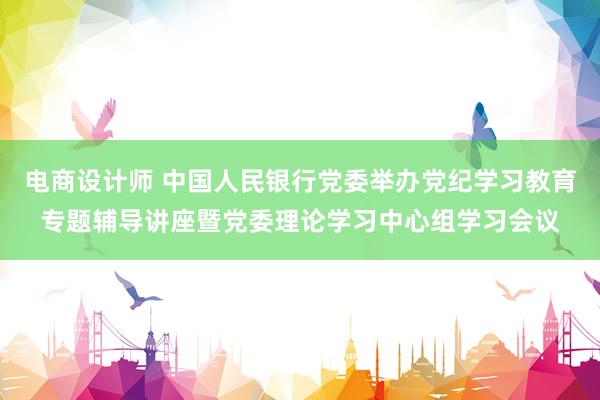 电商设计师 中国人民银行党委举办党纪学习教育专题辅导讲座暨党委理论学习中心组学习会议