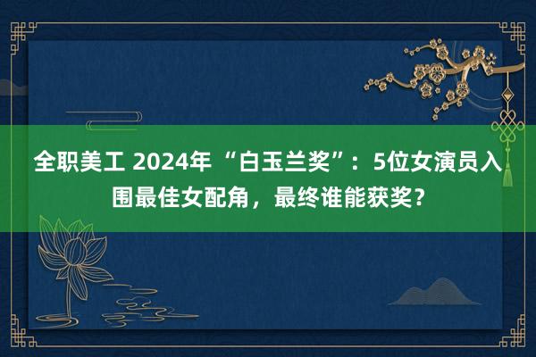 全职美工 2024年 “白玉兰奖”：5位女演员入围最佳女配角，最终谁能获奖？