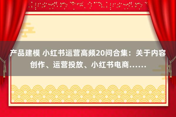 产品建模 小红书运营高频20问合集：关于内容创作、运营投放、小红书电商……