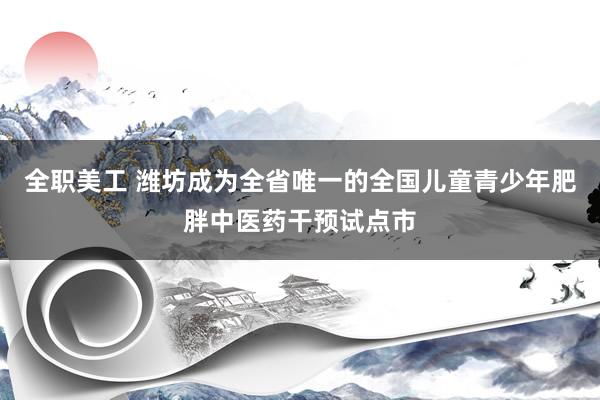 全职美工 潍坊成为全省唯一的全国儿童青少年肥胖中医药干预试点市