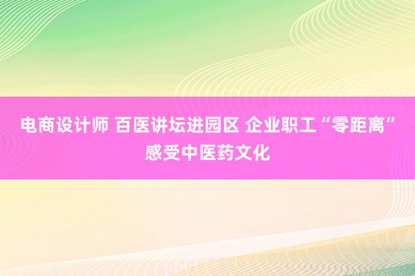 电商设计师 百医讲坛进园区 企业职工“零距离”感受中医药文化