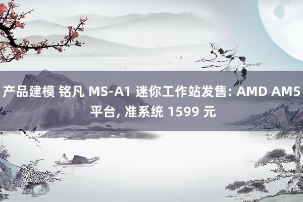 产品建模 铭凡 MS-A1 迷你工作站发售: AMD AM5 平台, 准系统 1599 元