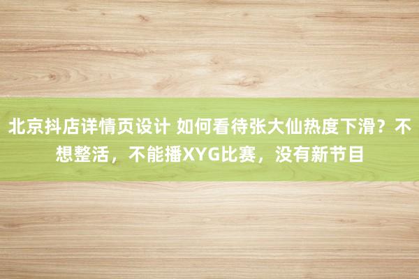 北京抖店详情页设计 如何看待张大仙热度下滑？不想整活，不能播XYG比赛，没有新节目