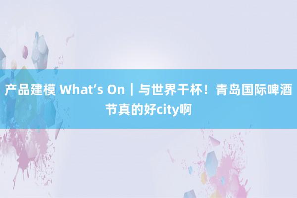 产品建模 What’s On｜与世界干杯！青岛国际啤酒节真的好city啊