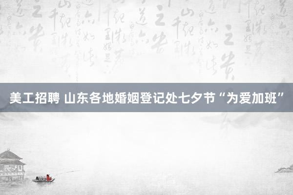 美工招聘 山东各地婚姻登记处七夕节“为爱加班”