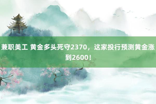 兼职美工 黄金多头死守2370，这家投行预测黄金涨到2600！