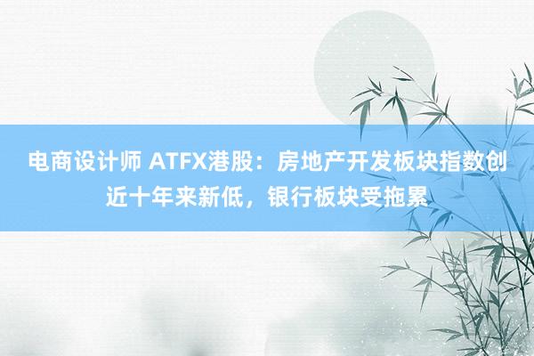 电商设计师 ATFX港股：房地产开发板块指数创近十年来新低，银行板块受拖累