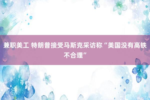 兼职美工 特朗普接受马斯克采访称“美国没有高铁不合理”