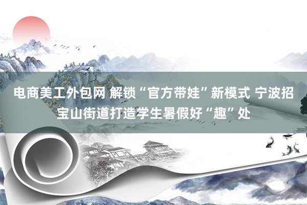 电商美工外包网 解锁“官方带娃”新模式 宁波招宝山街道打造学生暑假好“趣”处