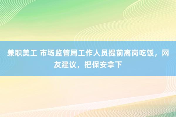 兼职美工 市场监管局工作人员提前离岗吃饭，网友建议，把保安拿下