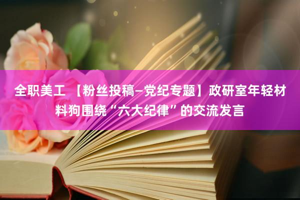 全职美工 【粉丝投稿—党纪专题】政研室年轻材料狗围绕“六大纪律”的交流发言