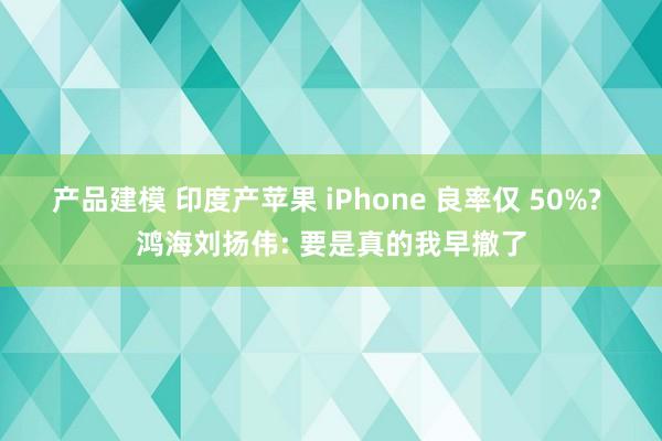 产品建模 印度产苹果 iPhone 良率仅 50%? 鸿海刘扬伟: 要是真的我早撤了