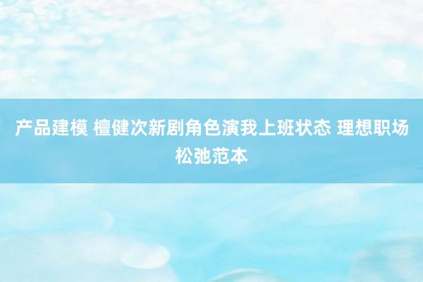 产品建模 檀健次新剧角色演我上班状态 理想职场松弛范本