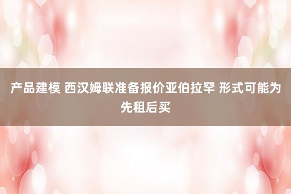 产品建模 西汉姆联准备报价亚伯拉罕 形式可能为先租后买