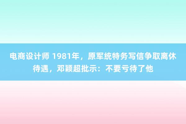 电商设计师 1981年，原军统特务写信争取离休待遇，邓颖超批示：不要亏待了他