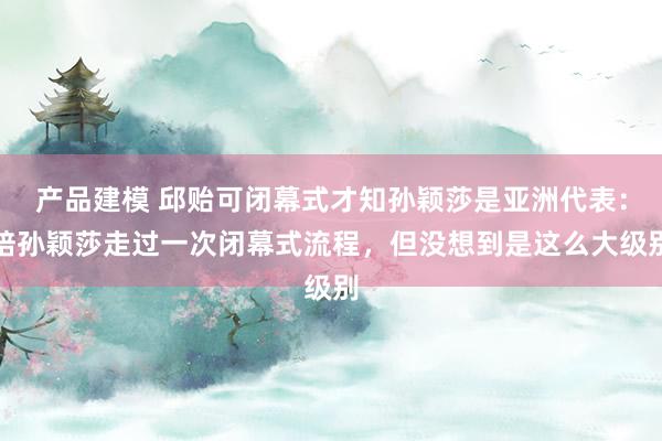 产品建模 邱贻可闭幕式才知孙颖莎是亚洲代表：陪孙颖莎走过一次闭幕式流程，但没想到是这么大级别