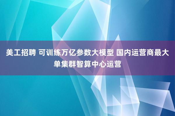 美工招聘 可训练万亿参数大模型 国内运营商最大单集群智算中心运营