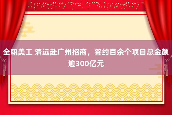 全职美工 清远赴广州招商，签约百余个项目总金额逾300亿元