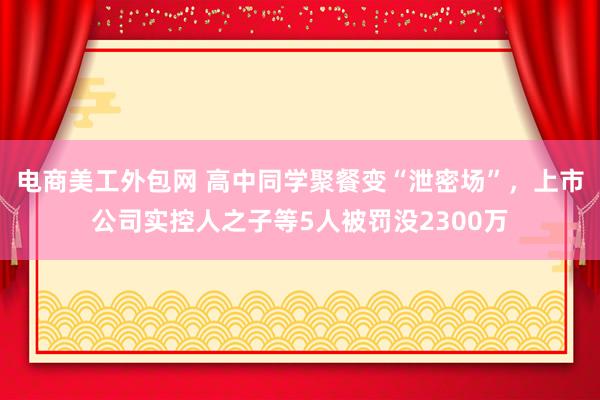 电商美工外包网 高中同学聚餐变“泄密场”，上市公司实控人之子等5人被罚没2300万