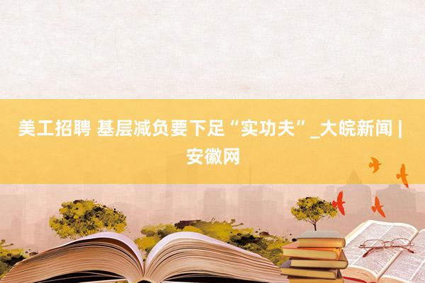 美工招聘 基层减负要下足“实功夫”_大皖新闻 | 安徽网