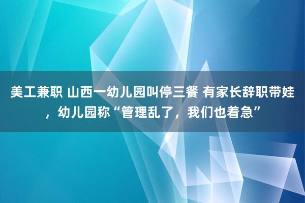 美工兼职 山西一幼儿园叫停三餐 有家长辞职带娃，幼儿园称“管理乱了，我们也着急”