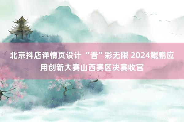 北京抖店详情页设计 “晋”彩无限 2024鲲鹏应用创新大赛山西赛区决赛收官