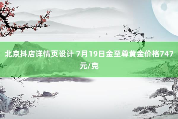 北京抖店详情页设计 7月19日金至尊黄金价格747元/克