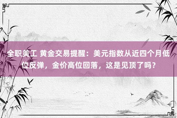 全职美工 黄金交易提醒：美元指数从近四个月低位反弹，金价高位回落，这是见顶了吗？