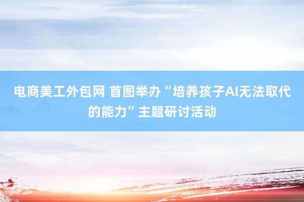 电商美工外包网 首图举办“培养孩子AI无法取代的能力”主题研讨活动