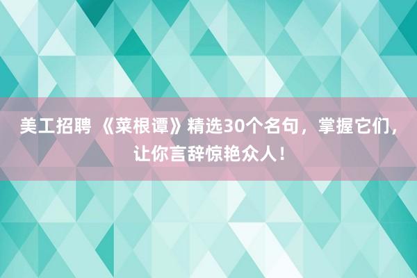 美工招聘 《菜根谭》精选30个名句，掌握它们，让你言辞惊艳众人！